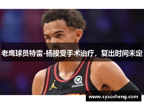 老鹰球员特雷-杨接受手术治疗，复出时间未定